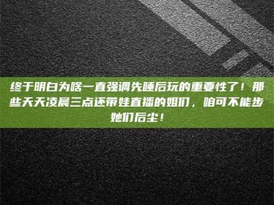 衡阳终于明白为啥一直强调先睡后玩的重要性了！那些天天凌晨三点还带娃直播的姐们，咱可不能步她们后尘！