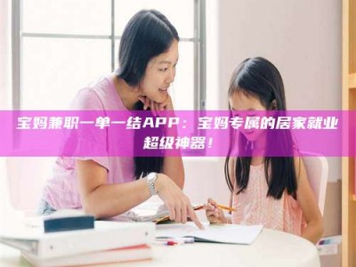 衡阳宝妈兼职一单一结APP：宝妈专属的居家就业超级神器！